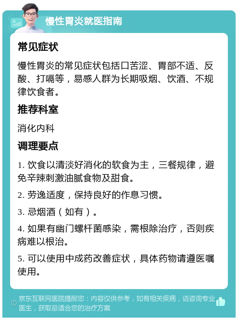 慢性胃炎就医指南 常见症状 慢性胃炎的常见症状包括口苦涩、胃部不适、反酸、打嗝等，易感人群为长期吸烟、饮酒、不规律饮食者。 推荐科室 消化内科 调理要点 1. 饮食以清淡好消化的软食为主，三餐规律，避免辛辣刺激油腻食物及甜食。 2. 劳逸适度，保持良好的作息习惯。 3. 忌烟酒（如有）。 4. 如果有幽门螺杆菌感染，需根除治疗，否则疾病难以根治。 5. 可以使用中成药改善症状，具体药物请遵医嘱使用。