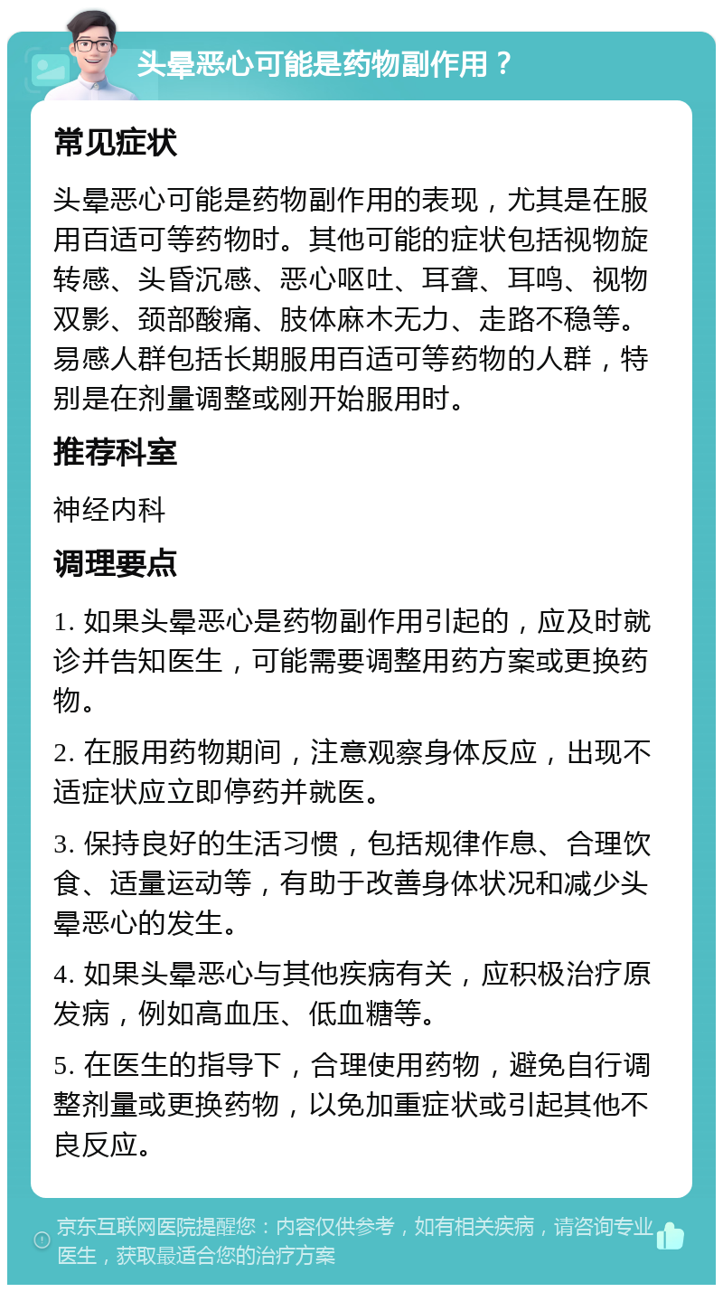 头晕恶心可能是药物副作用？ 常见症状 头晕恶心可能是药物副作用的表现，尤其是在服用百适可等药物时。其他可能的症状包括视物旋转感、头昏沉感、恶心呕吐、耳聋、耳鸣、视物双影、颈部酸痛、肢体麻木无力、走路不稳等。易感人群包括长期服用百适可等药物的人群，特别是在剂量调整或刚开始服用时。 推荐科室 神经内科 调理要点 1. 如果头晕恶心是药物副作用引起的，应及时就诊并告知医生，可能需要调整用药方案或更换药物。 2. 在服用药物期间，注意观察身体反应，出现不适症状应立即停药并就医。 3. 保持良好的生活习惯，包括规律作息、合理饮食、适量运动等，有助于改善身体状况和减少头晕恶心的发生。 4. 如果头晕恶心与其他疾病有关，应积极治疗原发病，例如高血压、低血糖等。 5. 在医生的指导下，合理使用药物，避免自行调整剂量或更换药物，以免加重症状或引起其他不良反应。