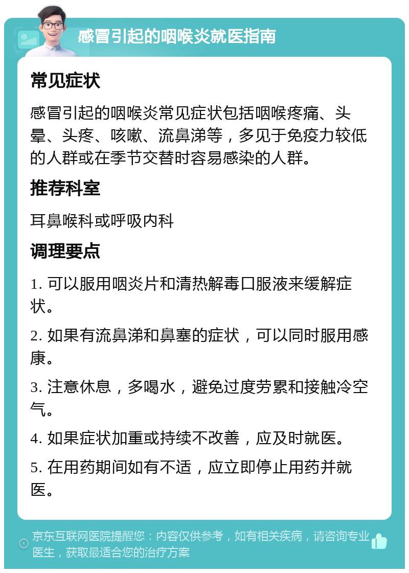 感冒引起的咽喉炎就医指南 常见症状 感冒引起的咽喉炎常见症状包括咽喉疼痛、头晕、头疼、咳嗽、流鼻涕等，多见于免疫力较低的人群或在季节交替时容易感染的人群。 推荐科室 耳鼻喉科或呼吸内科 调理要点 1. 可以服用咽炎片和清热解毒口服液来缓解症状。 2. 如果有流鼻涕和鼻塞的症状，可以同时服用感康。 3. 注意休息，多喝水，避免过度劳累和接触冷空气。 4. 如果症状加重或持续不改善，应及时就医。 5. 在用药期间如有不适，应立即停止用药并就医。