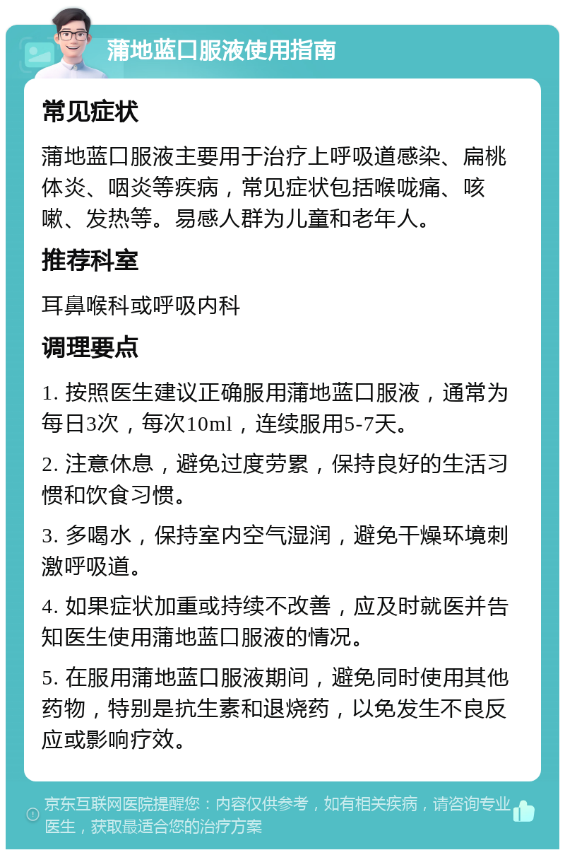 蒲地蓝口服液使用指南 常见症状 蒲地蓝口服液主要用于治疗上呼吸道感染、扁桃体炎、咽炎等疾病，常见症状包括喉咙痛、咳嗽、发热等。易感人群为儿童和老年人。 推荐科室 耳鼻喉科或呼吸内科 调理要点 1. 按照医生建议正确服用蒲地蓝口服液，通常为每日3次，每次10ml，连续服用5-7天。 2. 注意休息，避免过度劳累，保持良好的生活习惯和饮食习惯。 3. 多喝水，保持室内空气湿润，避免干燥环境刺激呼吸道。 4. 如果症状加重或持续不改善，应及时就医并告知医生使用蒲地蓝口服液的情况。 5. 在服用蒲地蓝口服液期间，避免同时使用其他药物，特别是抗生素和退烧药，以免发生不良反应或影响疗效。