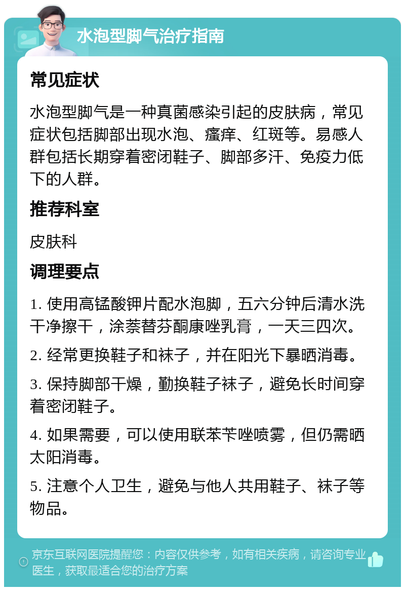 水泡型脚气治疗指南 常见症状 水泡型脚气是一种真菌感染引起的皮肤病，常见症状包括脚部出现水泡、瘙痒、红斑等。易感人群包括长期穿着密闭鞋子、脚部多汗、免疫力低下的人群。 推荐科室 皮肤科 调理要点 1. 使用高锰酸钾片配水泡脚，五六分钟后清水洗干净擦干，涂萘替芬酮康唑乳膏，一天三四次。 2. 经常更换鞋子和袜子，并在阳光下暴晒消毒。 3. 保持脚部干燥，勤换鞋子袜子，避免长时间穿着密闭鞋子。 4. 如果需要，可以使用联苯苄唑喷雾，但仍需晒太阳消毒。 5. 注意个人卫生，避免与他人共用鞋子、袜子等物品。