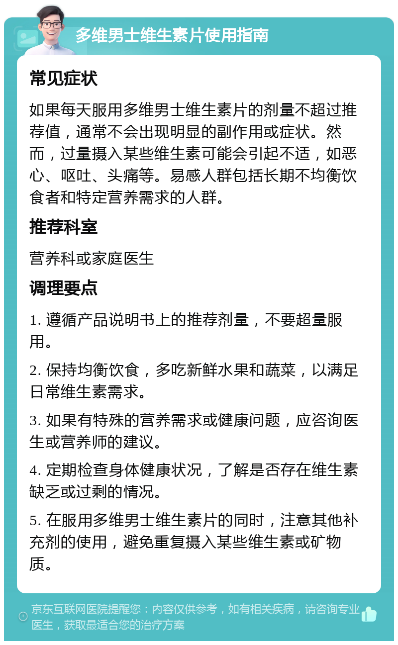 多维男士维生素片使用指南 常见症状 如果每天服用多维男士维生素片的剂量不超过推荐值，通常不会出现明显的副作用或症状。然而，过量摄入某些维生素可能会引起不适，如恶心、呕吐、头痛等。易感人群包括长期不均衡饮食者和特定营养需求的人群。 推荐科室 营养科或家庭医生 调理要点 1. 遵循产品说明书上的推荐剂量，不要超量服用。 2. 保持均衡饮食，多吃新鲜水果和蔬菜，以满足日常维生素需求。 3. 如果有特殊的营养需求或健康问题，应咨询医生或营养师的建议。 4. 定期检查身体健康状况，了解是否存在维生素缺乏或过剩的情况。 5. 在服用多维男士维生素片的同时，注意其他补充剂的使用，避免重复摄入某些维生素或矿物质。