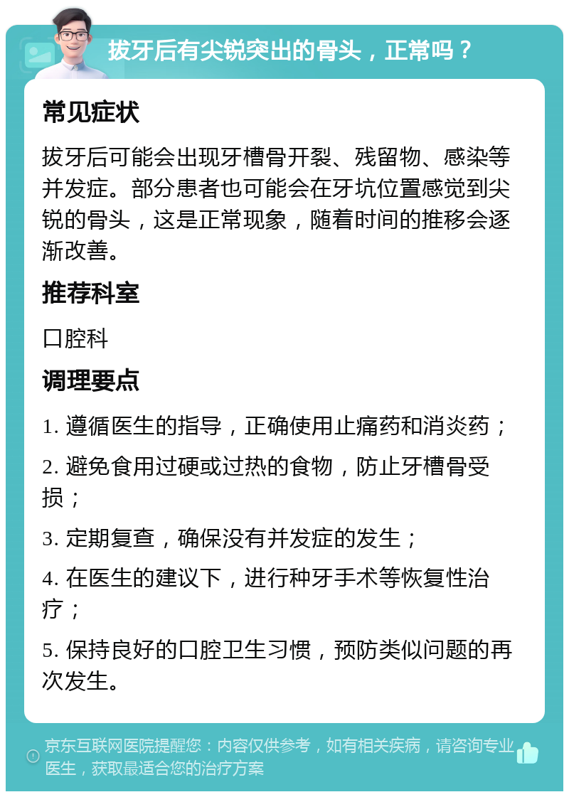 拔牙后有尖锐突出的骨头，正常吗？ 常见症状 拔牙后可能会出现牙槽骨开裂、残留物、感染等并发症。部分患者也可能会在牙坑位置感觉到尖锐的骨头，这是正常现象，随着时间的推移会逐渐改善。 推荐科室 口腔科 调理要点 1. 遵循医生的指导，正确使用止痛药和消炎药； 2. 避免食用过硬或过热的食物，防止牙槽骨受损； 3. 定期复查，确保没有并发症的发生； 4. 在医生的建议下，进行种牙手术等恢复性治疗； 5. 保持良好的口腔卫生习惯，预防类似问题的再次发生。