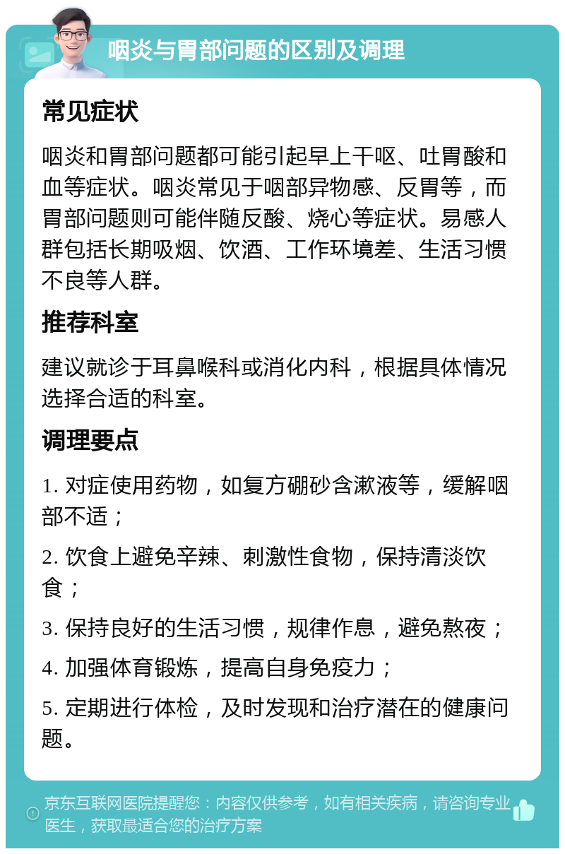 咽炎与胃部问题的区别及调理 常见症状 咽炎和胃部问题都可能引起早上干呕、吐胃酸和血等症状。咽炎常见于咽部异物感、反胃等，而胃部问题则可能伴随反酸、烧心等症状。易感人群包括长期吸烟、饮酒、工作环境差、生活习惯不良等人群。 推荐科室 建议就诊于耳鼻喉科或消化内科，根据具体情况选择合适的科室。 调理要点 1. 对症使用药物，如复方硼砂含漱液等，缓解咽部不适； 2. 饮食上避免辛辣、刺激性食物，保持清淡饮食； 3. 保持良好的生活习惯，规律作息，避免熬夜； 4. 加强体育锻炼，提高自身免疫力； 5. 定期进行体检，及时发现和治疗潜在的健康问题。