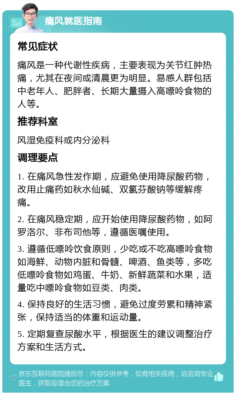 痛风就医指南 常见症状 痛风是一种代谢性疾病，主要表现为关节红肿热痛，尤其在夜间或清晨更为明显。易感人群包括中老年人、肥胖者、长期大量摄入高嘌呤食物的人等。 推荐科室 风湿免疫科或内分泌科 调理要点 1. 在痛风急性发作期，应避免使用降尿酸药物，改用止痛药如秋水仙碱、双氯芬酸钠等缓解疼痛。 2. 在痛风稳定期，应开始使用降尿酸药物，如阿罗洛尔、非布司他等，遵循医嘱使用。 3. 遵循低嘌呤饮食原则，少吃或不吃高嘌呤食物如海鲜、动物内脏和骨髓、啤酒、鱼类等，多吃低嘌呤食物如鸡蛋、牛奶、新鲜蔬菜和水果，适量吃中嘌呤食物如豆类、肉类。 4. 保持良好的生活习惯，避免过度劳累和精神紧张，保持适当的体重和运动量。 5. 定期复查尿酸水平，根据医生的建议调整治疗方案和生活方式。