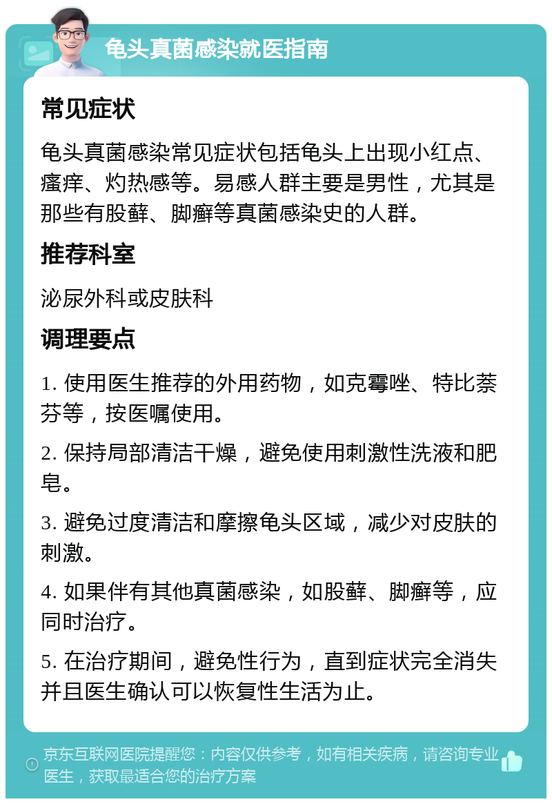 龟头真菌感染就医指南 常见症状 龟头真菌感染常见症状包括龟头上出现小红点、瘙痒、灼热感等。易感人群主要是男性，尤其是那些有股藓、脚癣等真菌感染史的人群。 推荐科室 泌尿外科或皮肤科 调理要点 1. 使用医生推荐的外用药物，如克霉唑、特比萘芬等，按医嘱使用。 2. 保持局部清洁干燥，避免使用刺激性洗液和肥皂。 3. 避免过度清洁和摩擦龟头区域，减少对皮肤的刺激。 4. 如果伴有其他真菌感染，如股藓、脚癣等，应同时治疗。 5. 在治疗期间，避免性行为，直到症状完全消失并且医生确认可以恢复性生活为止。