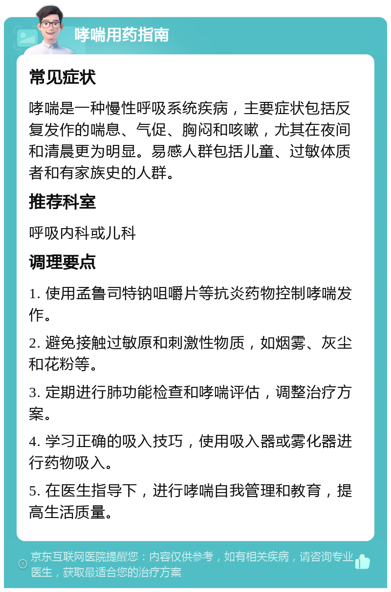 哮喘用药指南 常见症状 哮喘是一种慢性呼吸系统疾病，主要症状包括反复发作的喘息、气促、胸闷和咳嗽，尤其在夜间和清晨更为明显。易感人群包括儿童、过敏体质者和有家族史的人群。 推荐科室 呼吸内科或儿科 调理要点 1. 使用孟鲁司特钠咀嚼片等抗炎药物控制哮喘发作。 2. 避免接触过敏原和刺激性物质，如烟雾、灰尘和花粉等。 3. 定期进行肺功能检查和哮喘评估，调整治疗方案。 4. 学习正确的吸入技巧，使用吸入器或雾化器进行药物吸入。 5. 在医生指导下，进行哮喘自我管理和教育，提高生活质量。