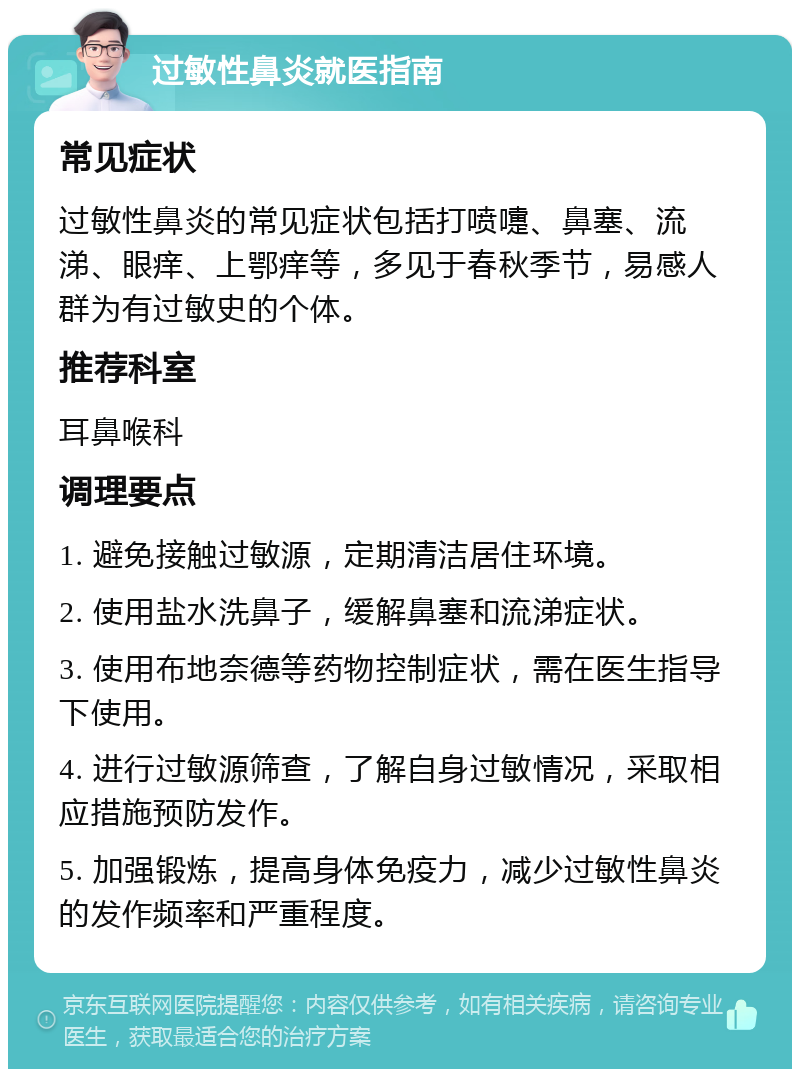 过敏性鼻炎就医指南 常见症状 过敏性鼻炎的常见症状包括打喷嚏、鼻塞、流涕、眼痒、上鄂痒等，多见于春秋季节，易感人群为有过敏史的个体。 推荐科室 耳鼻喉科 调理要点 1. 避免接触过敏源，定期清洁居住环境。 2. 使用盐水洗鼻子，缓解鼻塞和流涕症状。 3. 使用布地奈德等药物控制症状，需在医生指导下使用。 4. 进行过敏源筛查，了解自身过敏情况，采取相应措施预防发作。 5. 加强锻炼，提高身体免疫力，减少过敏性鼻炎的发作频率和严重程度。