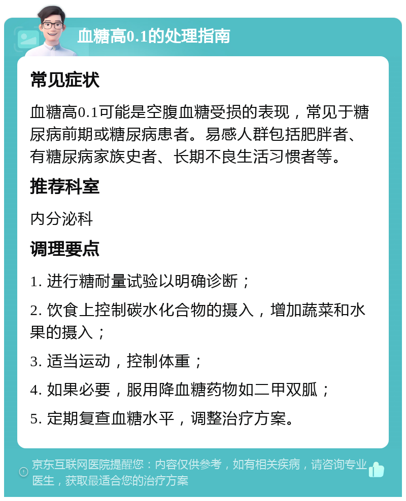 血糖高0.1的处理指南 常见症状 血糖高0.1可能是空腹血糖受损的表现，常见于糖尿病前期或糖尿病患者。易感人群包括肥胖者、有糖尿病家族史者、长期不良生活习惯者等。 推荐科室 内分泌科 调理要点 1. 进行糖耐量试验以明确诊断； 2. 饮食上控制碳水化合物的摄入，增加蔬菜和水果的摄入； 3. 适当运动，控制体重； 4. 如果必要，服用降血糖药物如二甲双胍； 5. 定期复查血糖水平，调整治疗方案。