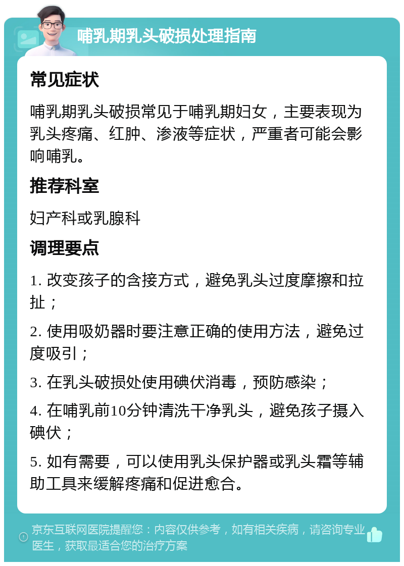 哺乳期乳头破损处理指南 常见症状 哺乳期乳头破损常见于哺乳期妇女，主要表现为乳头疼痛、红肿、渗液等症状，严重者可能会影响哺乳。 推荐科室 妇产科或乳腺科 调理要点 1. 改变孩子的含接方式，避免乳头过度摩擦和拉扯； 2. 使用吸奶器时要注意正确的使用方法，避免过度吸引； 3. 在乳头破损处使用碘伏消毒，预防感染； 4. 在哺乳前10分钟清洗干净乳头，避免孩子摄入碘伏； 5. 如有需要，可以使用乳头保护器或乳头霜等辅助工具来缓解疼痛和促进愈合。