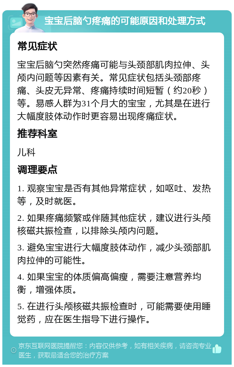 宝宝后脑勺疼痛的可能原因和处理方式 常见症状 宝宝后脑勺突然疼痛可能与头颈部肌肉拉伸、头颅内问题等因素有关。常见症状包括头颈部疼痛、头皮无异常、疼痛持续时间短暂（约20秒）等。易感人群为31个月大的宝宝，尤其是在进行大幅度肢体动作时更容易出现疼痛症状。 推荐科室 儿科 调理要点 1. 观察宝宝是否有其他异常症状，如呕吐、发热等，及时就医。 2. 如果疼痛频繁或伴随其他症状，建议进行头颅核磁共振检查，以排除头颅内问题。 3. 避免宝宝进行大幅度肢体动作，减少头颈部肌肉拉伸的可能性。 4. 如果宝宝的体质偏高偏瘦，需要注意营养均衡，增强体质。 5. 在进行头颅核磁共振检查时，可能需要使用睡觉药，应在医生指导下进行操作。