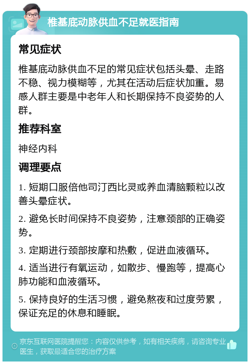 椎基底动脉供血不足就医指南 常见症状 椎基底动脉供血不足的常见症状包括头晕、走路不稳、视力模糊等，尤其在活动后症状加重。易感人群主要是中老年人和长期保持不良姿势的人群。 推荐科室 神经内科 调理要点 1. 短期口服倍他司汀西比灵或养血清脑颗粒以改善头晕症状。 2. 避免长时间保持不良姿势，注意颈部的正确姿势。 3. 定期进行颈部按摩和热敷，促进血液循环。 4. 适当进行有氧运动，如散步、慢跑等，提高心肺功能和血液循环。 5. 保持良好的生活习惯，避免熬夜和过度劳累，保证充足的休息和睡眠。