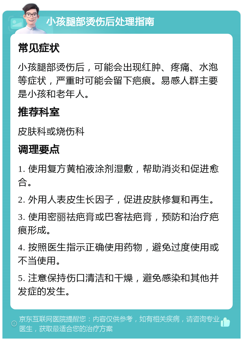 小孩腿部烫伤后处理指南 常见症状 小孩腿部烫伤后，可能会出现红肿、疼痛、水泡等症状，严重时可能会留下疤痕。易感人群主要是小孩和老年人。 推荐科室 皮肤科或烧伤科 调理要点 1. 使用复方黄柏液涂剂湿敷，帮助消炎和促进愈合。 2. 外用人表皮生长因子，促进皮肤修复和再生。 3. 使用密丽祛疤膏或巴客祛疤膏，预防和治疗疤痕形成。 4. 按照医生指示正确使用药物，避免过度使用或不当使用。 5. 注意保持伤口清洁和干燥，避免感染和其他并发症的发生。