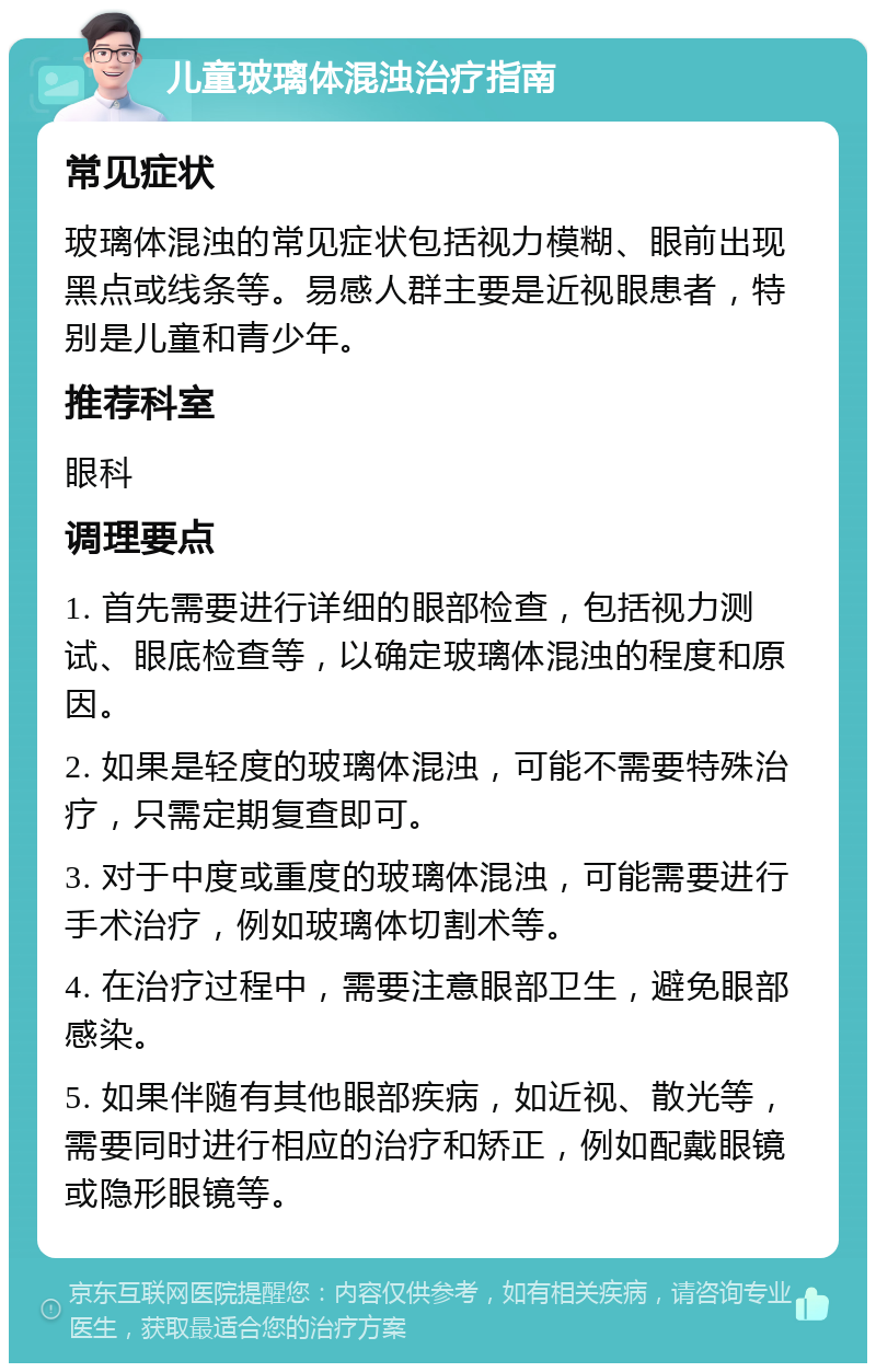 儿童玻璃体混浊治疗指南 常见症状 玻璃体混浊的常见症状包括视力模糊、眼前出现黑点或线条等。易感人群主要是近视眼患者，特别是儿童和青少年。 推荐科室 眼科 调理要点 1. 首先需要进行详细的眼部检查，包括视力测试、眼底检查等，以确定玻璃体混浊的程度和原因。 2. 如果是轻度的玻璃体混浊，可能不需要特殊治疗，只需定期复查即可。 3. 对于中度或重度的玻璃体混浊，可能需要进行手术治疗，例如玻璃体切割术等。 4. 在治疗过程中，需要注意眼部卫生，避免眼部感染。 5. 如果伴随有其他眼部疾病，如近视、散光等，需要同时进行相应的治疗和矫正，例如配戴眼镜或隐形眼镜等。