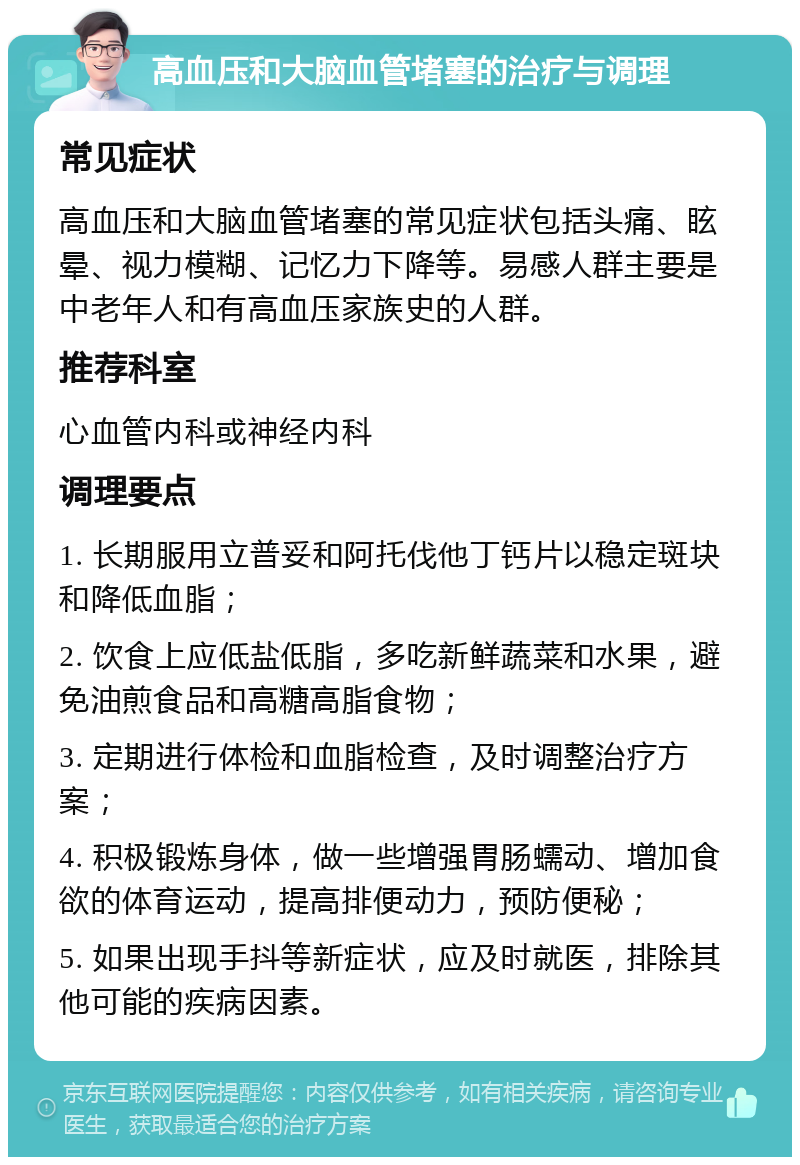 高血压和大脑血管堵塞的治疗与调理 常见症状 高血压和大脑血管堵塞的常见症状包括头痛、眩晕、视力模糊、记忆力下降等。易感人群主要是中老年人和有高血压家族史的人群。 推荐科室 心血管内科或神经内科 调理要点 1. 长期服用立普妥和阿托伐他丁钙片以稳定斑块和降低血脂； 2. 饮食上应低盐低脂，多吃新鲜蔬菜和水果，避免油煎食品和高糖高脂食物； 3. 定期进行体检和血脂检查，及时调整治疗方案； 4. 积极锻炼身体，做一些增强胃肠蠕动、增加食欲的体育运动，提高排便动力，预防便秘； 5. 如果出现手抖等新症状，应及时就医，排除其他可能的疾病因素。