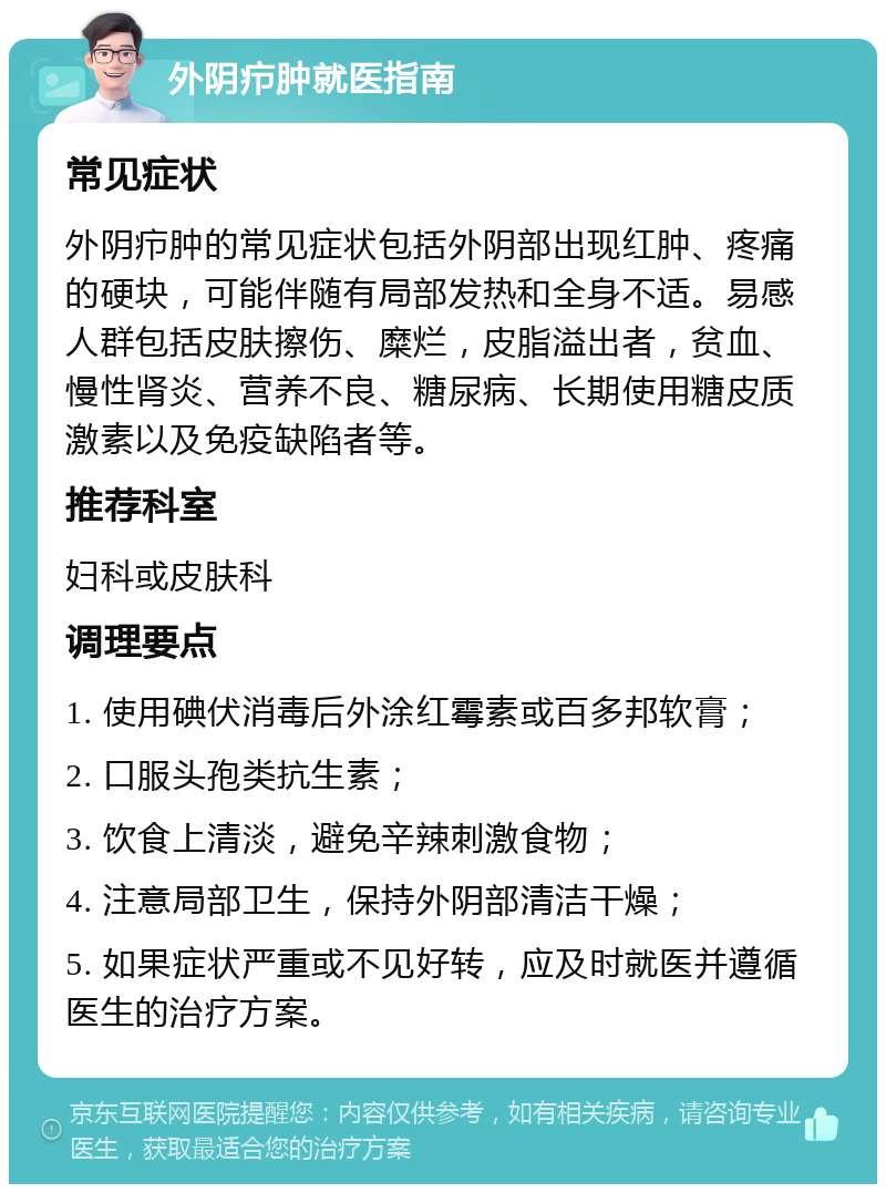 外阴疖肿就医指南 常见症状 外阴疖肿的常见症状包括外阴部出现红肿、疼痛的硬块，可能伴随有局部发热和全身不适。易感人群包括皮肤擦伤、糜烂，皮脂溢出者，贫血、慢性肾炎、营养不良、糖尿病、长期使用糖皮质激素以及免疫缺陷者等。 推荐科室 妇科或皮肤科 调理要点 1. 使用碘伏消毒后外涂红霉素或百多邦软膏； 2. 口服头孢类抗生素； 3. 饮食上清淡，避免辛辣刺激食物； 4. 注意局部卫生，保持外阴部清洁干燥； 5. 如果症状严重或不见好转，应及时就医并遵循医生的治疗方案。