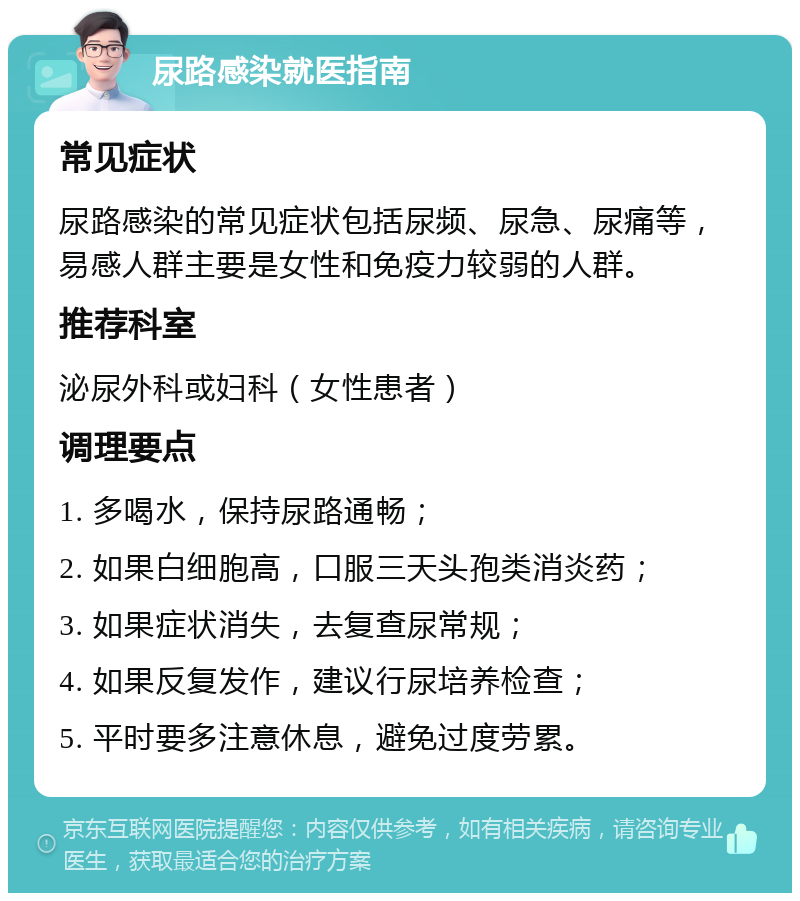 尿路感染就医指南 常见症状 尿路感染的常见症状包括尿频、尿急、尿痛等，易感人群主要是女性和免疫力较弱的人群。 推荐科室 泌尿外科或妇科（女性患者） 调理要点 1. 多喝水，保持尿路通畅； 2. 如果白细胞高，口服三天头孢类消炎药； 3. 如果症状消失，去复查尿常规； 4. 如果反复发作，建议行尿培养检查； 5. 平时要多注意休息，避免过度劳累。