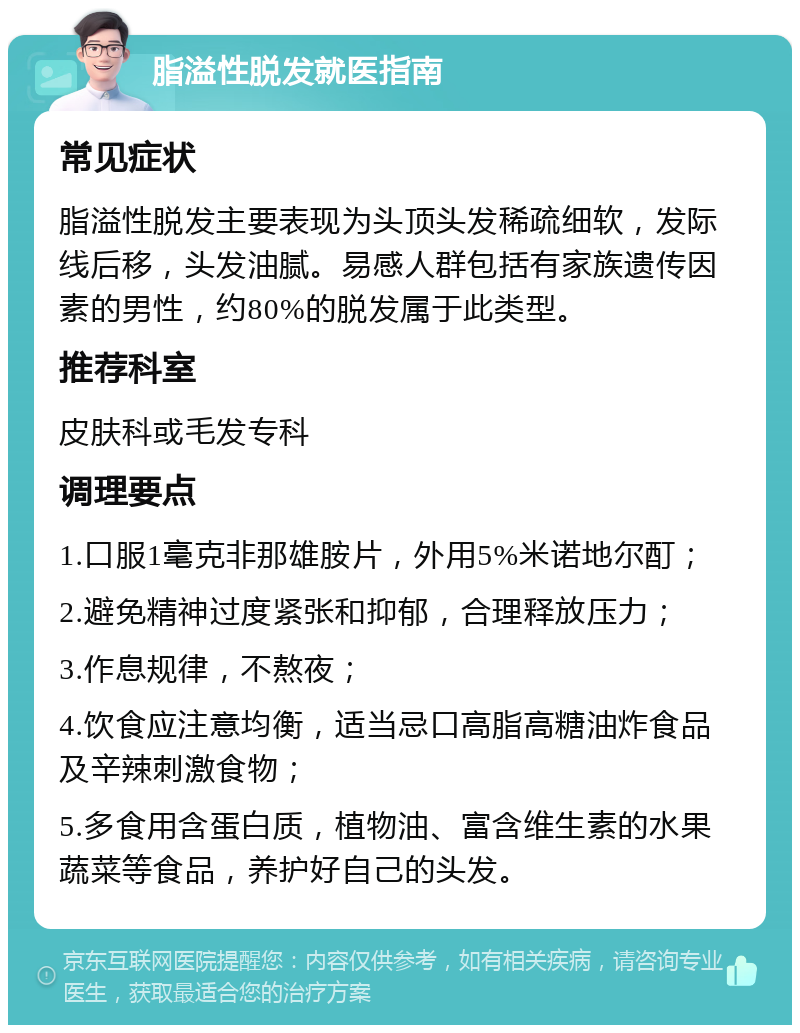 脂溢性脱发就医指南 常见症状 脂溢性脱发主要表现为头顶头发稀疏细软，发际线后移，头发油腻。易感人群包括有家族遗传因素的男性，约80%的脱发属于此类型。 推荐科室 皮肤科或毛发专科 调理要点 1.口服1毫克非那雄胺片，外用5%米诺地尔酊； 2.避免精神过度紧张和抑郁，合理释放压力； 3.作息规律，不熬夜； 4.饮食应注意均衡，适当忌口高脂高糖油炸食品及辛辣刺激食物； 5.多食用含蛋白质，植物油、富含维生素的水果蔬菜等食品，养护好自己的头发。