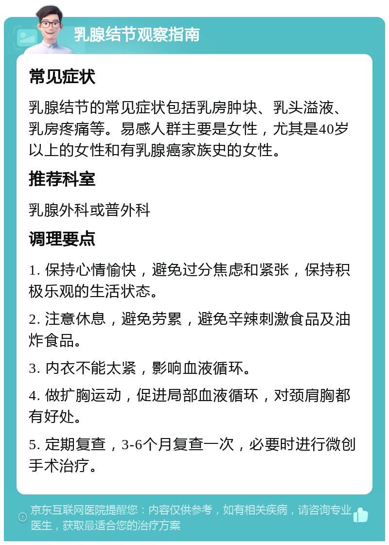 乳腺结节观察指南 常见症状 乳腺结节的常见症状包括乳房肿块、乳头溢液、乳房疼痛等。易感人群主要是女性，尤其是40岁以上的女性和有乳腺癌家族史的女性。 推荐科室 乳腺外科或普外科 调理要点 1. 保持心情愉快，避免过分焦虑和紧张，保持积极乐观的生活状态。 2. 注意休息，避免劳累，避免辛辣刺激食品及油炸食品。 3. 内衣不能太紧，影响血液循环。 4. 做扩胸运动，促进局部血液循环，对颈肩胸都有好处。 5. 定期复查，3-6个月复查一次，必要时进行微创手术治疗。