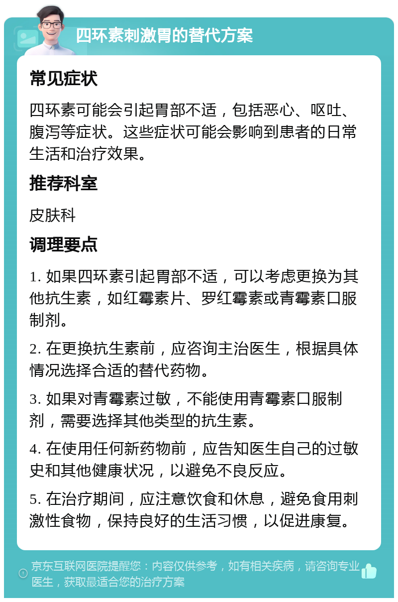 四环素刺激胃的替代方案 常见症状 四环素可能会引起胃部不适，包括恶心、呕吐、腹泻等症状。这些症状可能会影响到患者的日常生活和治疗效果。 推荐科室 皮肤科 调理要点 1. 如果四环素引起胃部不适，可以考虑更换为其他抗生素，如红霉素片、罗红霉素或青霉素口服制剂。 2. 在更换抗生素前，应咨询主治医生，根据具体情况选择合适的替代药物。 3. 如果对青霉素过敏，不能使用青霉素口服制剂，需要选择其他类型的抗生素。 4. 在使用任何新药物前，应告知医生自己的过敏史和其他健康状况，以避免不良反应。 5. 在治疗期间，应注意饮食和休息，避免食用刺激性食物，保持良好的生活习惯，以促进康复。