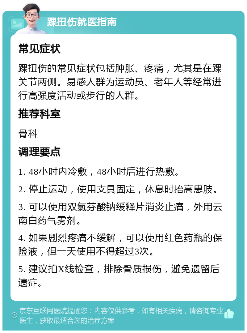 踝扭伤就医指南 常见症状 踝扭伤的常见症状包括肿胀、疼痛，尤其是在踝关节两侧。易感人群为运动员、老年人等经常进行高强度活动或步行的人群。 推荐科室 骨科 调理要点 1. 48小时内冷敷，48小时后进行热敷。 2. 停止运动，使用支具固定，休息时抬高患肢。 3. 可以使用双氯芬酸钠缓释片消炎止痛，外用云南白药气雾剂。 4. 如果剧烈疼痛不缓解，可以使用红色药瓶的保险液，但一天使用不得超过3次。 5. 建议拍X线检查，排除骨质损伤，避免遗留后遗症。