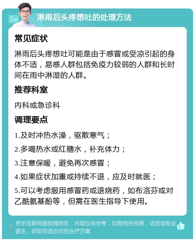 淋雨后头疼想吐的处理方法 常见症状 淋雨后头疼想吐可能是由于感冒或受凉引起的身体不适，易感人群包括免疫力较弱的人群和长时间在雨中淋湿的人群。 推荐科室 内科或急诊科 调理要点 1.及时冲热水澡，驱散寒气； 2.多喝热水或红糖水，补充体力； 3.注意保暖，避免再次感冒； 4.如果症状加重或持续不退，应及时就医； 5.可以考虑服用感冒药或退烧药，如布洛芬或对乙酰氨基酚等，但需在医生指导下使用。