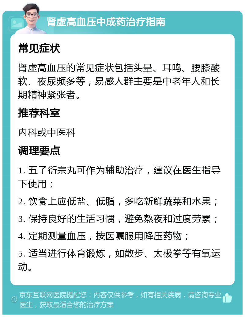 肾虚高血压中成药治疗指南 常见症状 肾虚高血压的常见症状包括头晕、耳鸣、腰膝酸软、夜尿频多等，易感人群主要是中老年人和长期精神紧张者。 推荐科室 内科或中医科 调理要点 1. 五子衍宗丸可作为辅助治疗，建议在医生指导下使用； 2. 饮食上应低盐、低脂，多吃新鲜蔬菜和水果； 3. 保持良好的生活习惯，避免熬夜和过度劳累； 4. 定期测量血压，按医嘱服用降压药物； 5. 适当进行体育锻炼，如散步、太极拳等有氧运动。