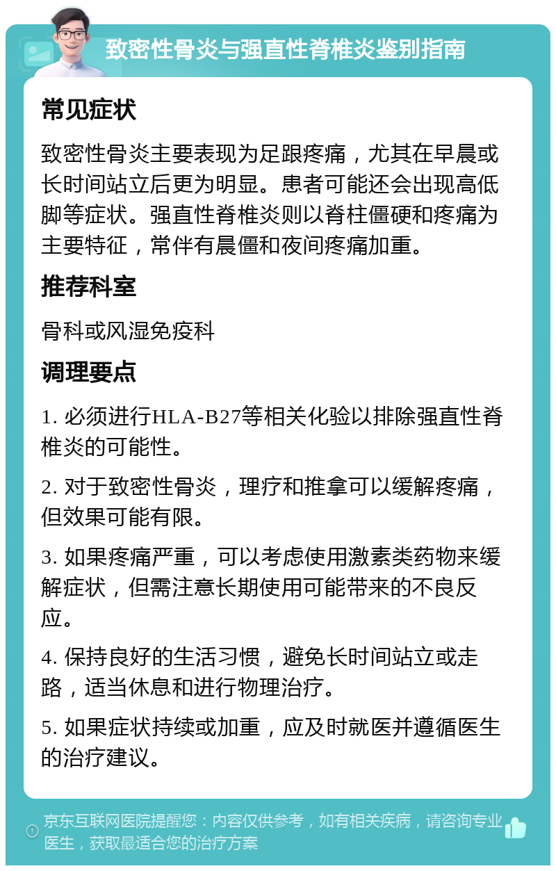 致密性骨炎与强直性脊椎炎鉴别指南 常见症状 致密性骨炎主要表现为足跟疼痛，尤其在早晨或长时间站立后更为明显。患者可能还会出现高低脚等症状。强直性脊椎炎则以脊柱僵硬和疼痛为主要特征，常伴有晨僵和夜间疼痛加重。 推荐科室 骨科或风湿免疫科 调理要点 1. 必须进行HLA-B27等相关化验以排除强直性脊椎炎的可能性。 2. 对于致密性骨炎，理疗和推拿可以缓解疼痛，但效果可能有限。 3. 如果疼痛严重，可以考虑使用激素类药物来缓解症状，但需注意长期使用可能带来的不良反应。 4. 保持良好的生活习惯，避免长时间站立或走路，适当休息和进行物理治疗。 5. 如果症状持续或加重，应及时就医并遵循医生的治疗建议。