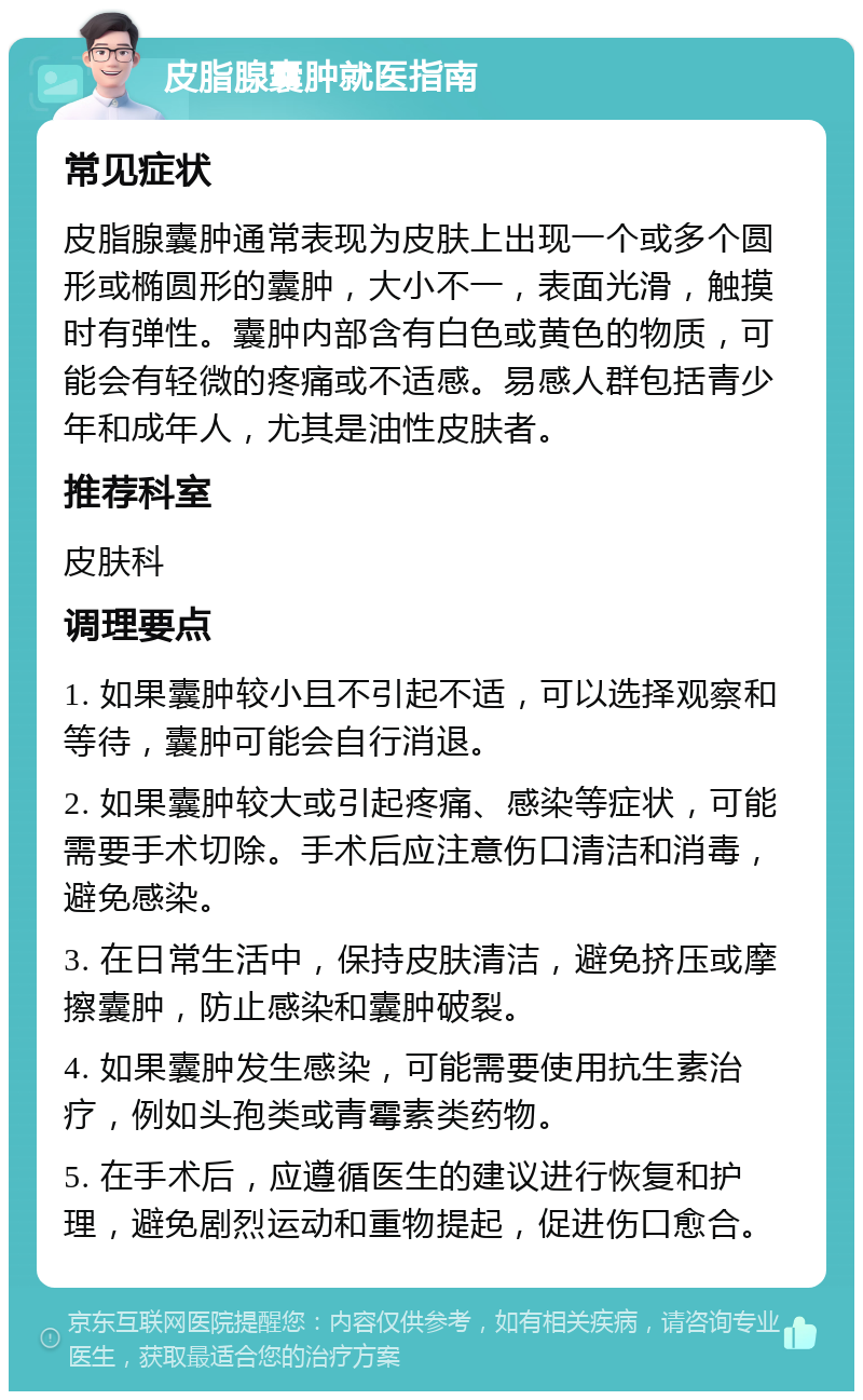 皮脂腺囊肿就医指南 常见症状 皮脂腺囊肿通常表现为皮肤上出现一个或多个圆形或椭圆形的囊肿，大小不一，表面光滑，触摸时有弹性。囊肿内部含有白色或黄色的物质，可能会有轻微的疼痛或不适感。易感人群包括青少年和成年人，尤其是油性皮肤者。 推荐科室 皮肤科 调理要点 1. 如果囊肿较小且不引起不适，可以选择观察和等待，囊肿可能会自行消退。 2. 如果囊肿较大或引起疼痛、感染等症状，可能需要手术切除。手术后应注意伤口清洁和消毒，避免感染。 3. 在日常生活中，保持皮肤清洁，避免挤压或摩擦囊肿，防止感染和囊肿破裂。 4. 如果囊肿发生感染，可能需要使用抗生素治疗，例如头孢类或青霉素类药物。 5. 在手术后，应遵循医生的建议进行恢复和护理，避免剧烈运动和重物提起，促进伤口愈合。