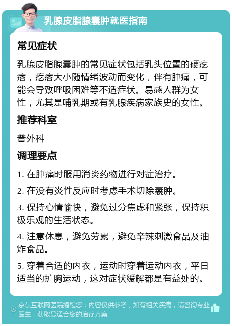 乳腺皮脂腺囊肿就医指南 常见症状 乳腺皮脂腺囊肿的常见症状包括乳头位置的硬疙瘩，疙瘩大小随情绪波动而变化，伴有肿痛，可能会导致呼吸困难等不适症状。易感人群为女性，尤其是哺乳期或有乳腺疾病家族史的女性。 推荐科室 普外科 调理要点 1. 在肿痛时服用消炎药物进行对症治疗。 2. 在没有炎性反应时考虑手术切除囊肿。 3. 保持心情愉快，避免过分焦虑和紧张，保持积极乐观的生活状态。 4. 注意休息，避免劳累，避免辛辣刺激食品及油炸食品。 5. 穿着合适的内衣，运动时穿着运动内衣，平日适当的扩胸运动，这对症状缓解都是有益处的。