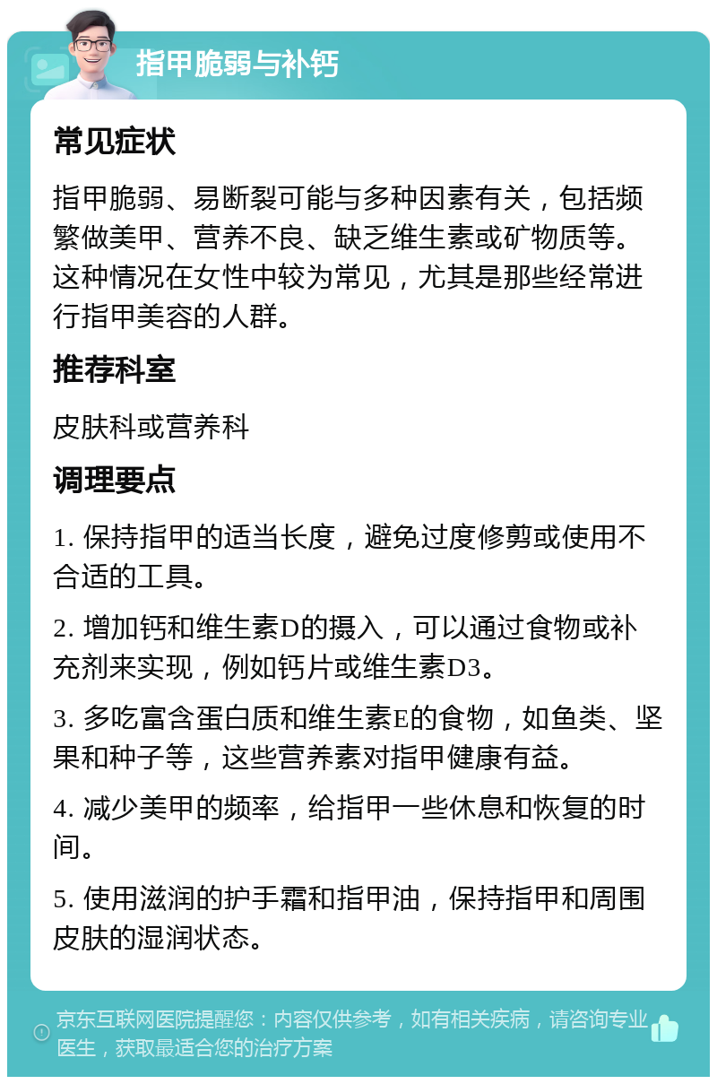 指甲脆弱与补钙 常见症状 指甲脆弱、易断裂可能与多种因素有关，包括频繁做美甲、营养不良、缺乏维生素或矿物质等。这种情况在女性中较为常见，尤其是那些经常进行指甲美容的人群。 推荐科室 皮肤科或营养科 调理要点 1. 保持指甲的适当长度，避免过度修剪或使用不合适的工具。 2. 增加钙和维生素D的摄入，可以通过食物或补充剂来实现，例如钙片或维生素D3。 3. 多吃富含蛋白质和维生素E的食物，如鱼类、坚果和种子等，这些营养素对指甲健康有益。 4. 减少美甲的频率，给指甲一些休息和恢复的时间。 5. 使用滋润的护手霜和指甲油，保持指甲和周围皮肤的湿润状态。