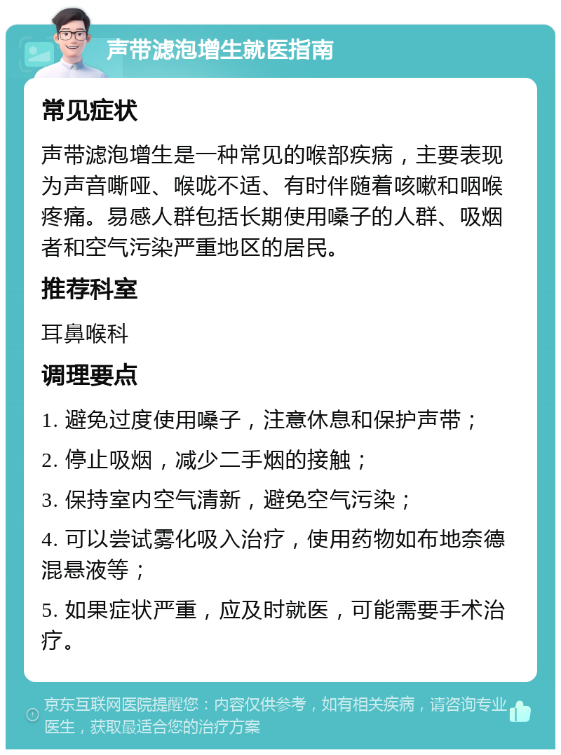 声带滤泡增生就医指南 常见症状 声带滤泡增生是一种常见的喉部疾病，主要表现为声音嘶哑、喉咙不适、有时伴随着咳嗽和咽喉疼痛。易感人群包括长期使用嗓子的人群、吸烟者和空气污染严重地区的居民。 推荐科室 耳鼻喉科 调理要点 1. 避免过度使用嗓子，注意休息和保护声带； 2. 停止吸烟，减少二手烟的接触； 3. 保持室内空气清新，避免空气污染； 4. 可以尝试雾化吸入治疗，使用药物如布地奈德混悬液等； 5. 如果症状严重，应及时就医，可能需要手术治疗。