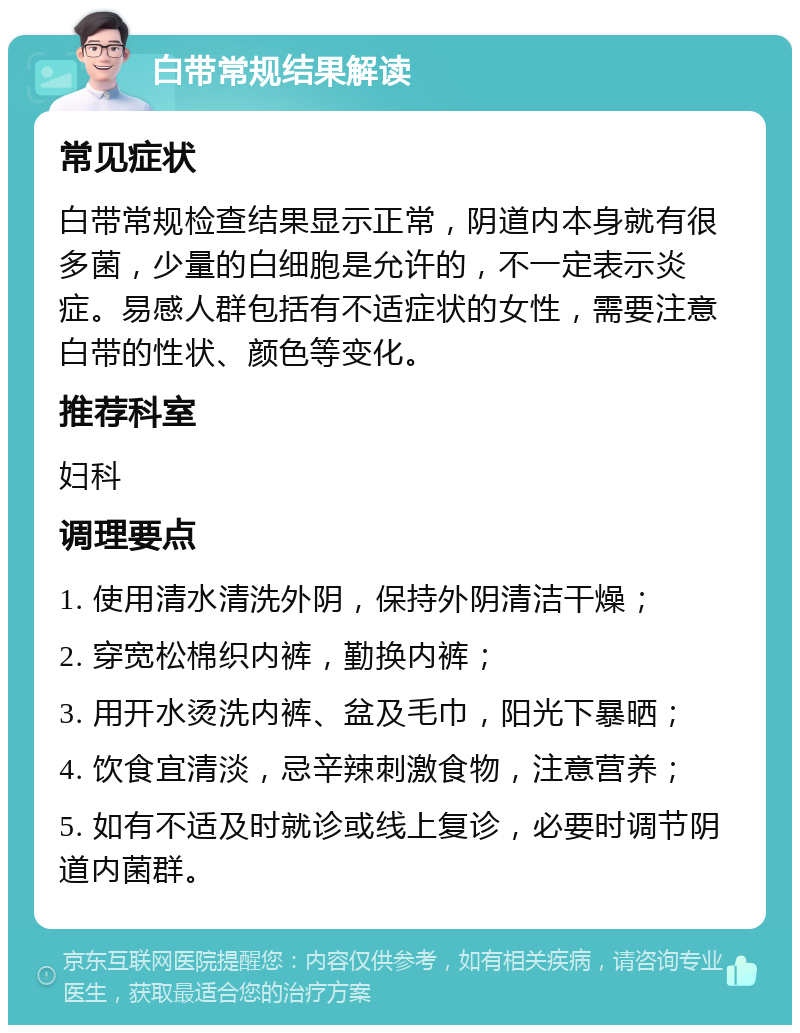 白带常规结果解读 常见症状 白带常规检查结果显示正常，阴道内本身就有很多菌，少量的白细胞是允许的，不一定表示炎症。易感人群包括有不适症状的女性，需要注意白带的性状、颜色等变化。 推荐科室 妇科 调理要点 1. 使用清水清洗外阴，保持外阴清洁干燥； 2. 穿宽松棉织内裤，勤换内裤； 3. 用开水烫洗内裤、盆及毛巾，阳光下暴晒； 4. 饮食宜清淡，忌辛辣刺激食物，注意营养； 5. 如有不适及时就诊或线上复诊，必要时调节阴道内菌群。