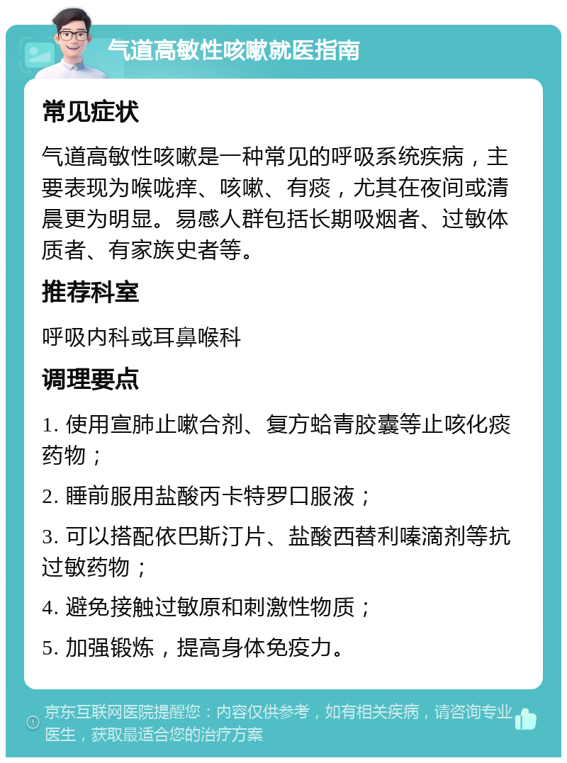 气道高敏性咳嗽就医指南 常见症状 气道高敏性咳嗽是一种常见的呼吸系统疾病，主要表现为喉咙痒、咳嗽、有痰，尤其在夜间或清晨更为明显。易感人群包括长期吸烟者、过敏体质者、有家族史者等。 推荐科室 呼吸内科或耳鼻喉科 调理要点 1. 使用宣肺止嗽合剂、复方蛤青胶囊等止咳化痰药物； 2. 睡前服用盐酸丙卡特罗口服液； 3. 可以搭配依巴斯汀片、盐酸西替利嗪滴剂等抗过敏药物； 4. 避免接触过敏原和刺激性物质； 5. 加强锻炼，提高身体免疫力。