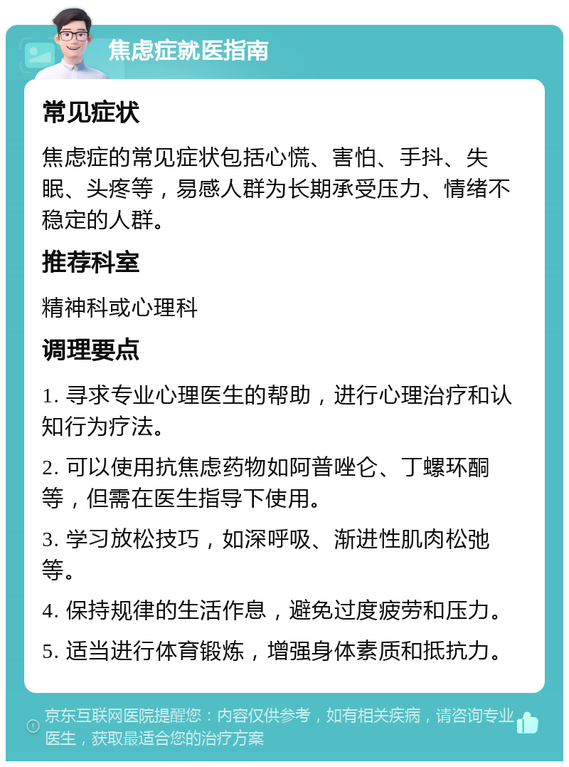 焦虑症就医指南 常见症状 焦虑症的常见症状包括心慌、害怕、手抖、失眠、头疼等，易感人群为长期承受压力、情绪不稳定的人群。 推荐科室 精神科或心理科 调理要点 1. 寻求专业心理医生的帮助，进行心理治疗和认知行为疗法。 2. 可以使用抗焦虑药物如阿普唑仑、丁螺环酮等，但需在医生指导下使用。 3. 学习放松技巧，如深呼吸、渐进性肌肉松弛等。 4. 保持规律的生活作息，避免过度疲劳和压力。 5. 适当进行体育锻炼，增强身体素质和抵抗力。