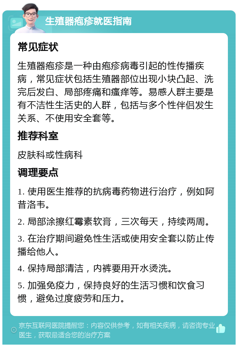 生殖器疱疹就医指南 常见症状 生殖器疱疹是一种由疱疹病毒引起的性传播疾病，常见症状包括生殖器部位出现小块凸起、洗完后发白、局部疼痛和瘙痒等。易感人群主要是有不洁性生活史的人群，包括与多个性伴侣发生关系、不使用安全套等。 推荐科室 皮肤科或性病科 调理要点 1. 使用医生推荐的抗病毒药物进行治疗，例如阿昔洛韦。 2. 局部涂擦红霉素软膏，三次每天，持续两周。 3. 在治疗期间避免性生活或使用安全套以防止传播给他人。 4. 保持局部清洁，内裤要用开水烫洗。 5. 加强免疫力，保持良好的生活习惯和饮食习惯，避免过度疲劳和压力。