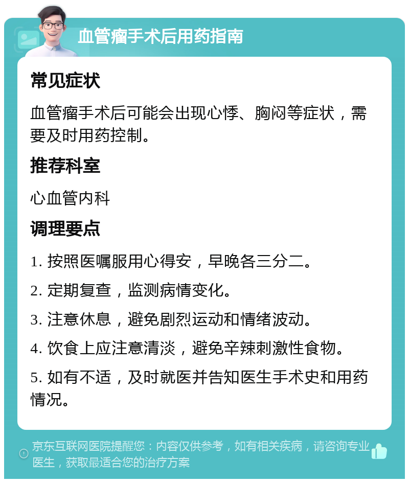 血管瘤手术后用药指南 常见症状 血管瘤手术后可能会出现心悸、胸闷等症状，需要及时用药控制。 推荐科室 心血管内科 调理要点 1. 按照医嘱服用心得安，早晚各三分二。 2. 定期复查，监测病情变化。 3. 注意休息，避免剧烈运动和情绪波动。 4. 饮食上应注意清淡，避免辛辣刺激性食物。 5. 如有不适，及时就医并告知医生手术史和用药情况。