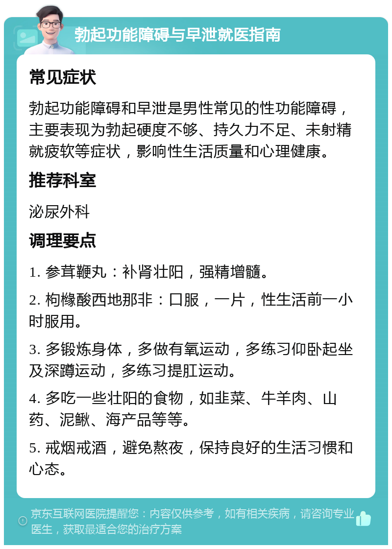 勃起功能障碍与早泄就医指南 常见症状 勃起功能障碍和早泄是男性常见的性功能障碍，主要表现为勃起硬度不够、持久力不足、未射精就疲软等症状，影响性生活质量和心理健康。 推荐科室 泌尿外科 调理要点 1. 参茸鞭丸：补肾壮阳，强精增髓。 2. 枸橼酸西地那非：口服，一片，性生活前一小时服用。 3. 多锻炼身体，多做有氧运动，多练习仰卧起坐及深蹲运动，多练习提肛运动。 4. 多吃一些壮阳的食物，如韭菜、牛羊肉、山药、泥鳅、海产品等等。 5. 戒烟戒酒，避免熬夜，保持良好的生活习惯和心态。