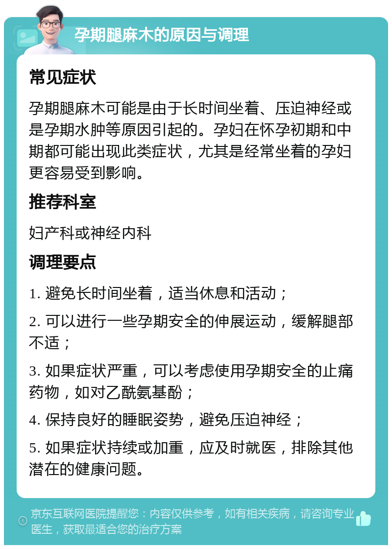 孕期腿麻木的原因与调理 常见症状 孕期腿麻木可能是由于长时间坐着、压迫神经或是孕期水肿等原因引起的。孕妇在怀孕初期和中期都可能出现此类症状，尤其是经常坐着的孕妇更容易受到影响。 推荐科室 妇产科或神经内科 调理要点 1. 避免长时间坐着，适当休息和活动； 2. 可以进行一些孕期安全的伸展运动，缓解腿部不适； 3. 如果症状严重，可以考虑使用孕期安全的止痛药物，如对乙酰氨基酚； 4. 保持良好的睡眠姿势，避免压迫神经； 5. 如果症状持续或加重，应及时就医，排除其他潜在的健康问题。