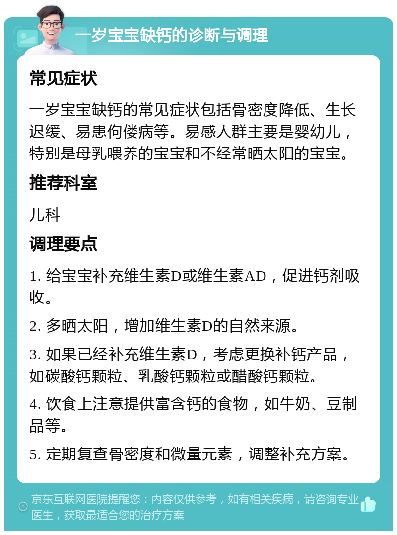 一岁宝宝缺钙的诊断与调理 常见症状 一岁宝宝缺钙的常见症状包括骨密度降低、生长迟缓、易患佝偻病等。易感人群主要是婴幼儿，特别是母乳喂养的宝宝和不经常晒太阳的宝宝。 推荐科室 儿科 调理要点 1. 给宝宝补充维生素D或维生素AD，促进钙剂吸收。 2. 多晒太阳，增加维生素D的自然来源。 3. 如果已经补充维生素D，考虑更换补钙产品，如碳酸钙颗粒、乳酸钙颗粒或醋酸钙颗粒。 4. 饮食上注意提供富含钙的食物，如牛奶、豆制品等。 5. 定期复查骨密度和微量元素，调整补充方案。