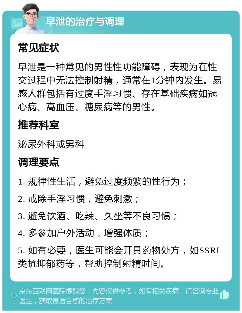 早泄的治疗与调理 常见症状 早泄是一种常见的男性性功能障碍，表现为在性交过程中无法控制射精，通常在1分钟内发生。易感人群包括有过度手淫习惯、存在基础疾病如冠心病、高血压、糖尿病等的男性。 推荐科室 泌尿外科或男科 调理要点 1. 规律性生活，避免过度频繁的性行为； 2. 戒除手淫习惯，避免刺激； 3. 避免饮酒、吃辣、久坐等不良习惯； 4. 多参加户外活动，增强体质； 5. 如有必要，医生可能会开具药物处方，如SSRI类抗抑郁药等，帮助控制射精时间。