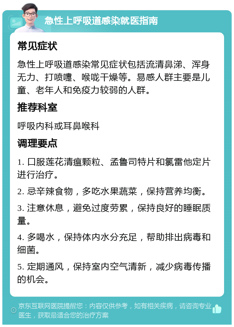 急性上呼吸道感染就医指南 常见症状 急性上呼吸道感染常见症状包括流清鼻涕、浑身无力、打喷嚏、喉咙干燥等。易感人群主要是儿童、老年人和免疫力较弱的人群。 推荐科室 呼吸内科或耳鼻喉科 调理要点 1. 口服莲花清瘟颗粒、孟鲁司特片和氯雷他定片进行治疗。 2. 忌辛辣食物，多吃水果蔬菜，保持营养均衡。 3. 注意休息，避免过度劳累，保持良好的睡眠质量。 4. 多喝水，保持体内水分充足，帮助排出病毒和细菌。 5. 定期通风，保持室内空气清新，减少病毒传播的机会。