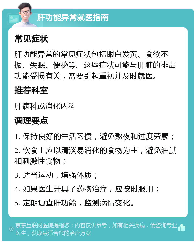 肝功能异常就医指南 常见症状 肝功能异常的常见症状包括眼白发黄、食欲不振、失眠、便秘等。这些症状可能与肝脏的排毒功能受损有关，需要引起重视并及时就医。 推荐科室 肝病科或消化内科 调理要点 1. 保持良好的生活习惯，避免熬夜和过度劳累； 2. 饮食上应以清淡易消化的食物为主，避免油腻和刺激性食物； 3. 适当运动，增强体质； 4. 如果医生开具了药物治疗，应按时服用； 5. 定期复查肝功能，监测病情变化。