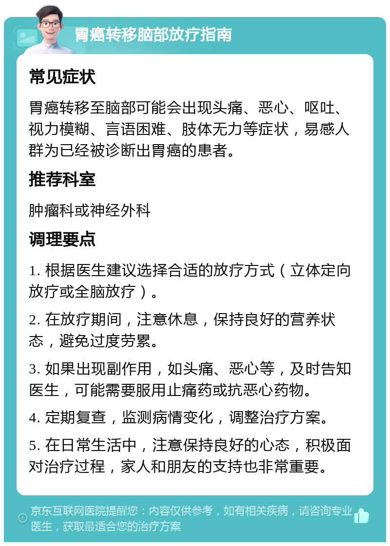 胃癌转移脑部放疗指南 常见症状 胃癌转移至脑部可能会出现头痛、恶心、呕吐、视力模糊、言语困难、肢体无力等症状，易感人群为已经被诊断出胃癌的患者。 推荐科室 肿瘤科或神经外科 调理要点 1. 根据医生建议选择合适的放疗方式（立体定向放疗或全脑放疗）。 2. 在放疗期间，注意休息，保持良好的营养状态，避免过度劳累。 3. 如果出现副作用，如头痛、恶心等，及时告知医生，可能需要服用止痛药或抗恶心药物。 4. 定期复查，监测病情变化，调整治疗方案。 5. 在日常生活中，注意保持良好的心态，积极面对治疗过程，家人和朋友的支持也非常重要。