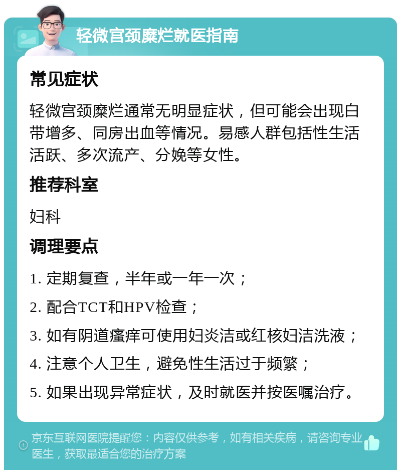 轻微宫颈糜烂就医指南 常见症状 轻微宫颈糜烂通常无明显症状，但可能会出现白带增多、同房出血等情况。易感人群包括性生活活跃、多次流产、分娩等女性。 推荐科室 妇科 调理要点 1. 定期复查，半年或一年一次； 2. 配合TCT和HPV检查； 3. 如有阴道瘙痒可使用妇炎洁或红核妇洁洗液； 4. 注意个人卫生，避免性生活过于频繁； 5. 如果出现异常症状，及时就医并按医嘱治疗。