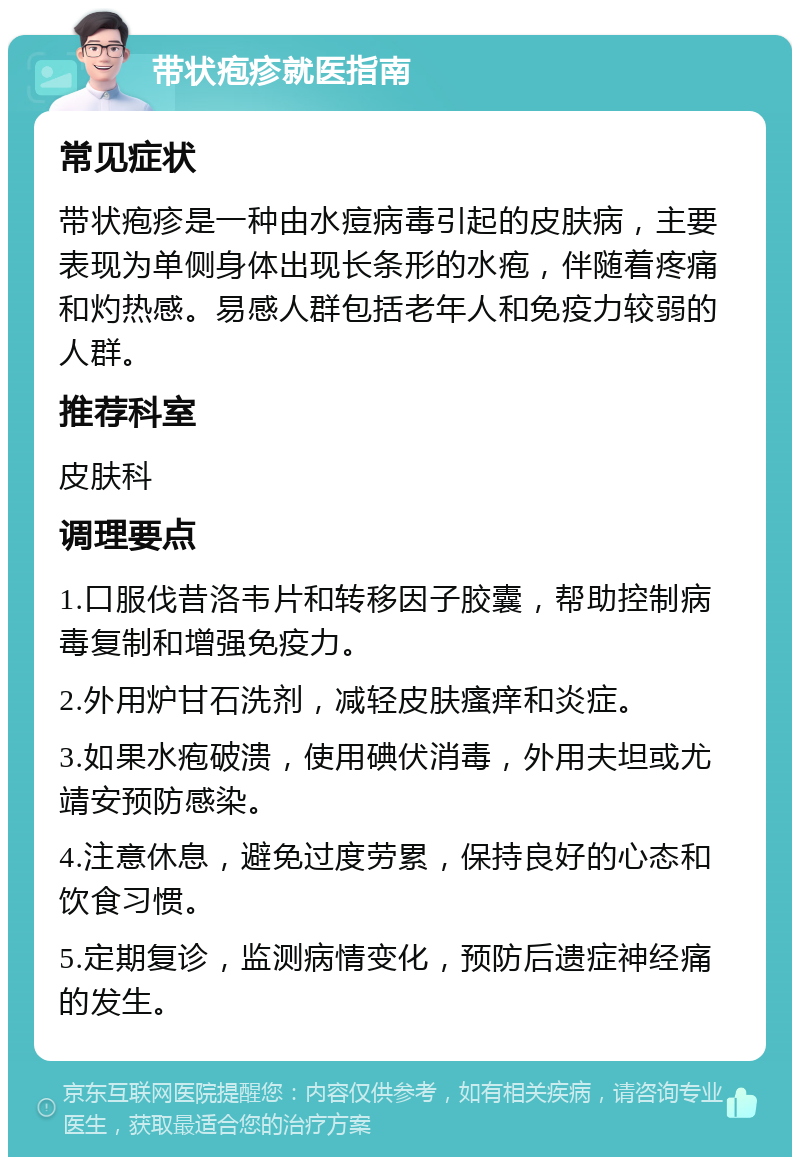 带状疱疹就医指南 常见症状 带状疱疹是一种由水痘病毒引起的皮肤病，主要表现为单侧身体出现长条形的水疱，伴随着疼痛和灼热感。易感人群包括老年人和免疫力较弱的人群。 推荐科室 皮肤科 调理要点 1.口服伐昔洛韦片和转移因子胶囊，帮助控制病毒复制和增强免疫力。 2.外用炉甘石洗剂，减轻皮肤瘙痒和炎症。 3.如果水疱破溃，使用碘伏消毒，外用夫坦或尤靖安预防感染。 4.注意休息，避免过度劳累，保持良好的心态和饮食习惯。 5.定期复诊，监测病情变化，预防后遗症神经痛的发生。