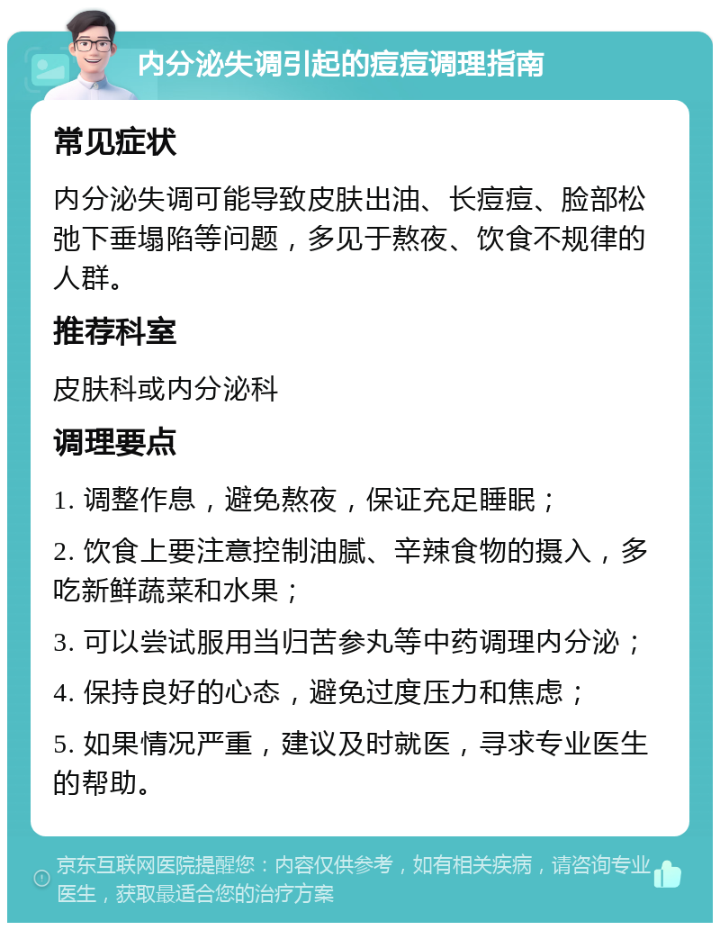 内分泌失调引起的痘痘调理指南 常见症状 内分泌失调可能导致皮肤出油、长痘痘、脸部松弛下垂塌陷等问题，多见于熬夜、饮食不规律的人群。 推荐科室 皮肤科或内分泌科 调理要点 1. 调整作息，避免熬夜，保证充足睡眠； 2. 饮食上要注意控制油腻、辛辣食物的摄入，多吃新鲜蔬菜和水果； 3. 可以尝试服用当归苦参丸等中药调理内分泌； 4. 保持良好的心态，避免过度压力和焦虑； 5. 如果情况严重，建议及时就医，寻求专业医生的帮助。