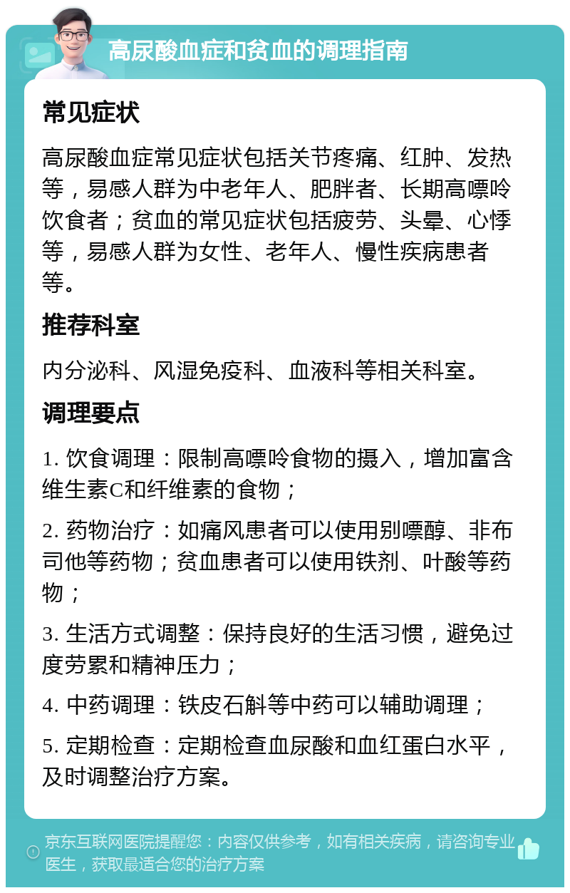 高尿酸血症和贫血的调理指南 常见症状 高尿酸血症常见症状包括关节疼痛、红肿、发热等，易感人群为中老年人、肥胖者、长期高嘌呤饮食者；贫血的常见症状包括疲劳、头晕、心悸等，易感人群为女性、老年人、慢性疾病患者等。 推荐科室 内分泌科、风湿免疫科、血液科等相关科室。 调理要点 1. 饮食调理：限制高嘌呤食物的摄入，增加富含维生素C和纤维素的食物； 2. 药物治疗：如痛风患者可以使用别嘌醇、非布司他等药物；贫血患者可以使用铁剂、叶酸等药物； 3. 生活方式调整：保持良好的生活习惯，避免过度劳累和精神压力； 4. 中药调理：铁皮石斛等中药可以辅助调理； 5. 定期检查：定期检查血尿酸和血红蛋白水平，及时调整治疗方案。