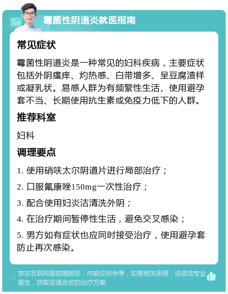 霉菌性阴道炎就医指南 常见症状 霉菌性阴道炎是一种常见的妇科疾病，主要症状包括外阴瘙痒、灼热感、白带增多、呈豆腐渣样或凝乳状。易感人群为有频繁性生活、使用避孕套不当、长期使用抗生素或免疫力低下的人群。 推荐科室 妇科 调理要点 1. 使用硝呋太尔阴道片进行局部治疗； 2. 口服氟康唑150mg一次性治疗； 3. 配合使用妇炎洁清洗外阴； 4. 在治疗期间暂停性生活，避免交叉感染； 5. 男方如有症状也应同时接受治疗，使用避孕套防止再次感染。