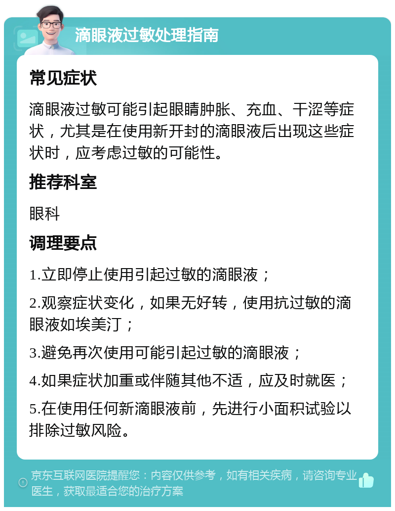 滴眼液过敏处理指南 常见症状 滴眼液过敏可能引起眼睛肿胀、充血、干涩等症状，尤其是在使用新开封的滴眼液后出现这些症状时，应考虑过敏的可能性。 推荐科室 眼科 调理要点 1.立即停止使用引起过敏的滴眼液； 2.观察症状变化，如果无好转，使用抗过敏的滴眼液如埃美汀； 3.避免再次使用可能引起过敏的滴眼液； 4.如果症状加重或伴随其他不适，应及时就医； 5.在使用任何新滴眼液前，先进行小面积试验以排除过敏风险。